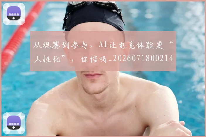 从观赛到参与，AI让电竞体验更“人性化”，你信吗_20260718002143