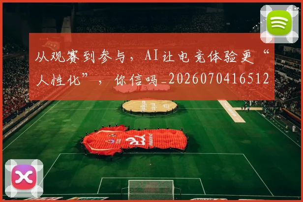 从观赛到参与，AI让电竞体验更“人性化”，你信吗_20260704165126