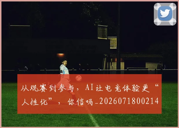 从观赛到参与，AI让电竞体验更“人性化”，你信吗_20260718002143