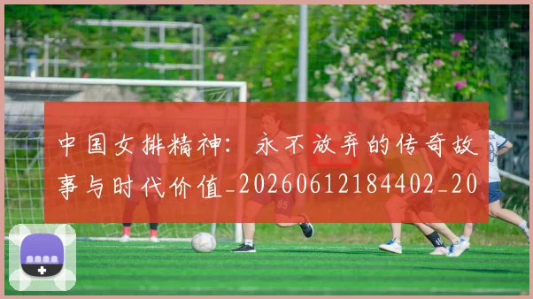 中国女排精神:永不放弃的传奇故事与时代价值_20260612184402_20260702201810