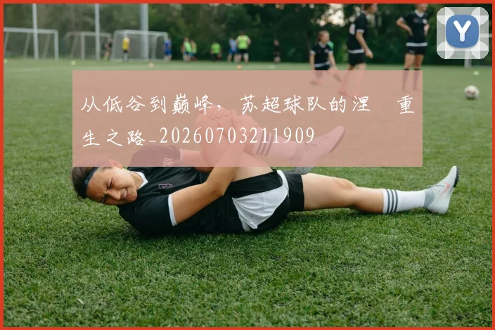 从低谷到巅峰,苏超球队的涅槃重生之路_20260703211909