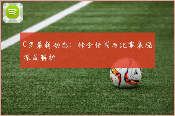 C罗最新动态：转会传闻与比赛表现深度解析