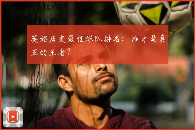 英超历史最佳球队排名：谁才是真正的王者？