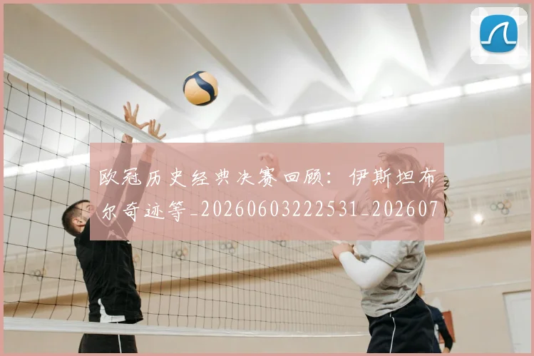 欧冠历史经典决赛回顾：伊斯坦布尔奇迹等_20260603222531_20260707150704
