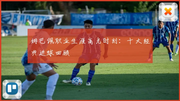 姆巴佩职业生涯高光时刻：十大经典进球回顾