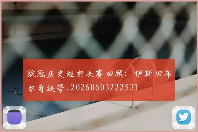 欧冠历史经典决赛回顾：伊斯坦布尔奇迹等_20260603222531