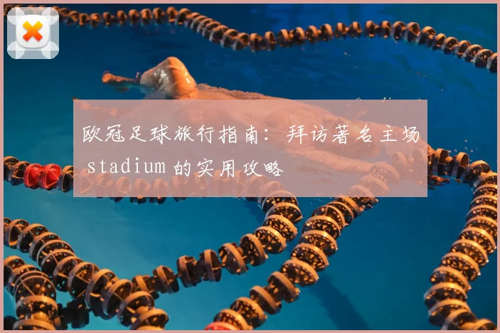 欧冠足球旅行指南：拜访著名主场 stadium 的实用攻略