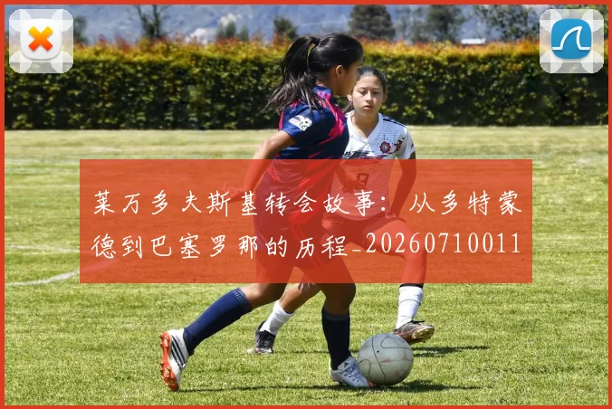 莱万多夫斯基转会故事：从多特蒙德到巴塞罗那的历程_20260710011604
