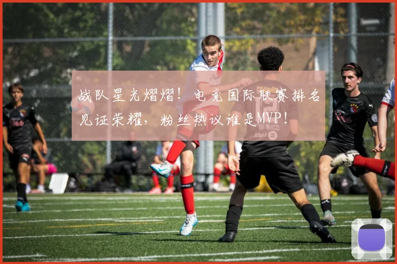 战队星光熠熠！电竞国际联赛排名见证荣耀，粉丝热议谁是MVP！