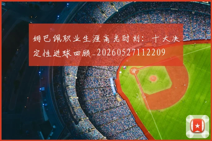 姆巴佩职业生涯高光时刻：十大决定性进球回顾_20260527112209