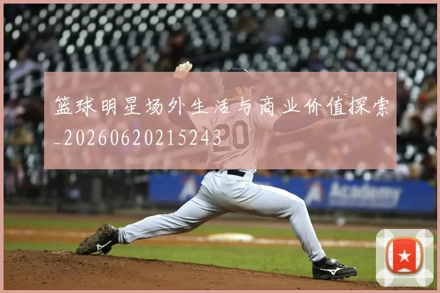 篮球明星场外生活与商业价值探索_20260620215243