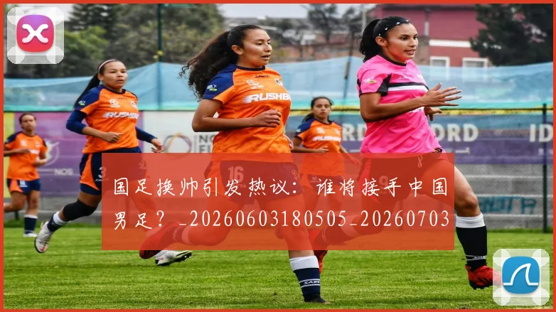 国足换帅引发热议:谁将接手中国男足?_20260603180505_20260703223743