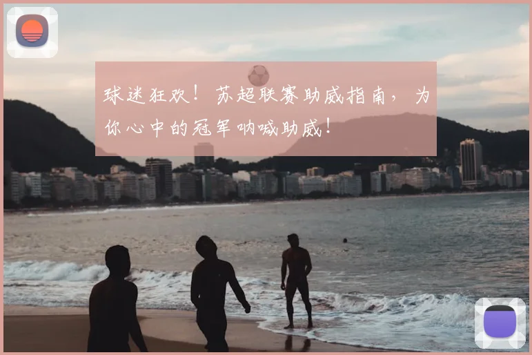 球迷狂欢!苏超联赛助威指南,为你心中的冠军呐喊助威!