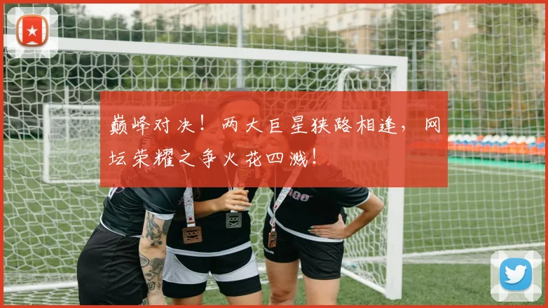 巅峰对决！两大巨星狭路相逢，网坛荣耀之争火花四溅！