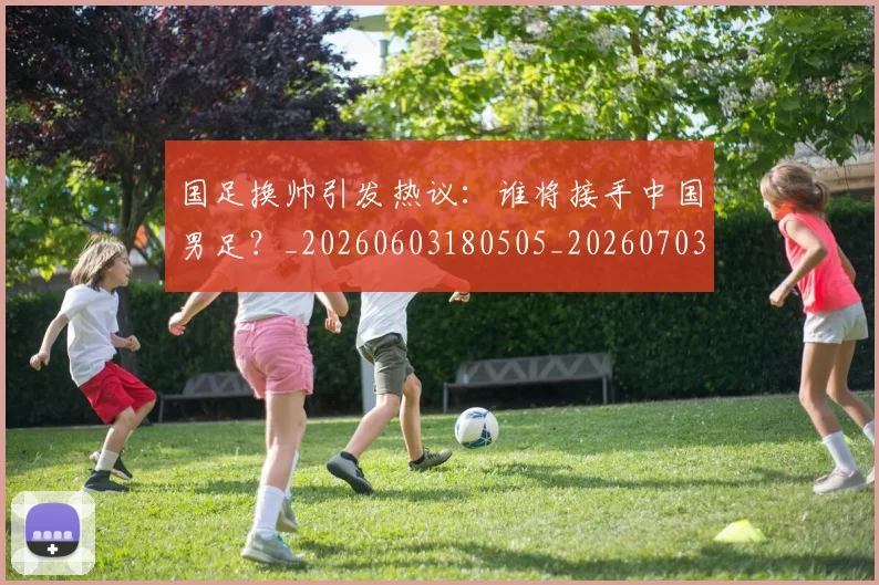 国足换帅引发热议:谁将接手中国男足?_20260603180505_20260703223743