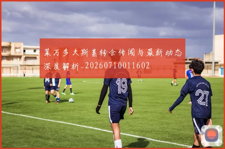 莱万多夫斯基转会传闻与最新动态深度解析_20260710011602