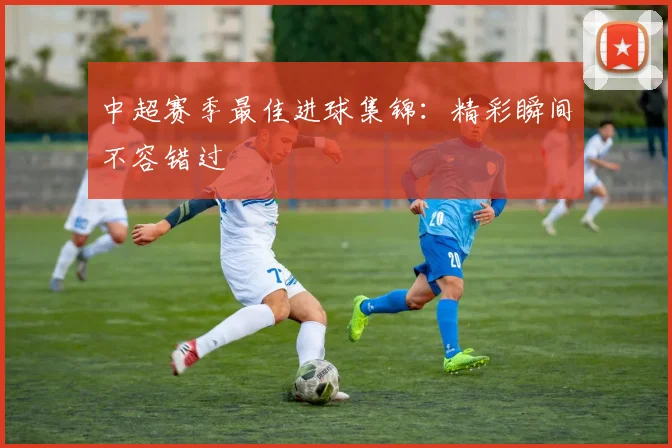 中超赛季最佳进球集锦：精彩瞬间不容错过