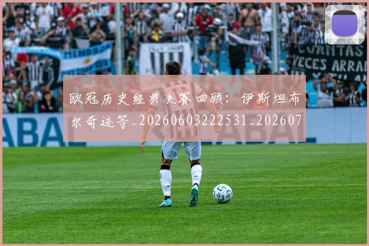 欧冠历史经典决赛回顾：伊斯坦布尔奇迹等_20260603222531_20260707150704