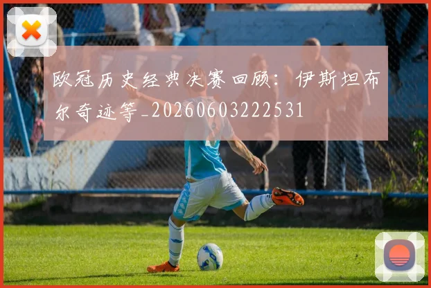 欧冠历史经典决赛回顾：伊斯坦布尔奇迹等_20260603222531