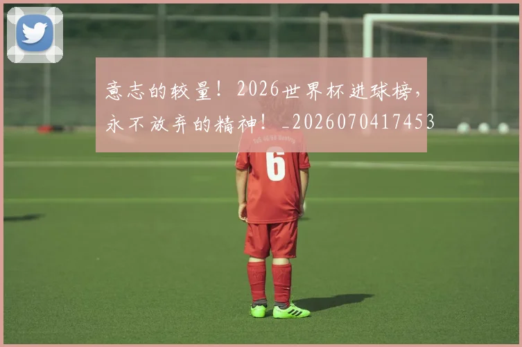 意志的较量！2026世界杯进球榜，永不放弃的精神！_20260704174533