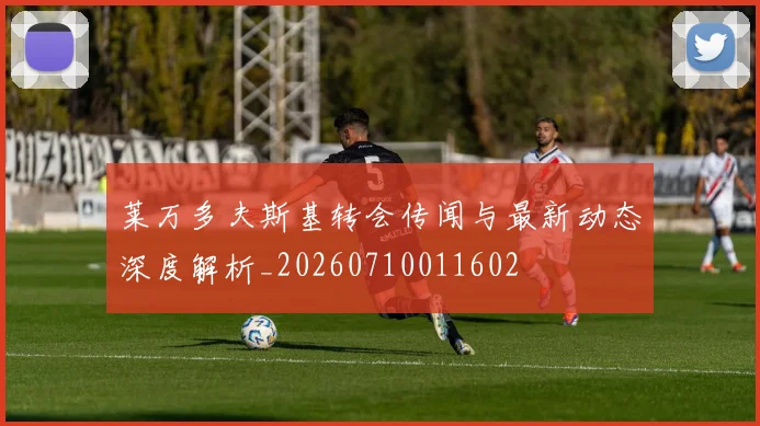 莱万多夫斯基转会传闻与最新动态深度解析_20260710011602